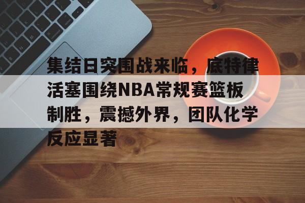 开云体育官方网站-包含集结日突围战来临，底特律活塞围绕NBA常规赛篮板制胜，震撼外界，团队化学反应显著的词条