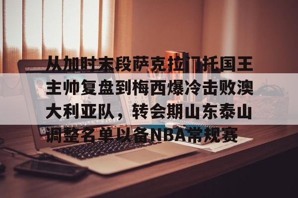 开云体育官方网站-从加时末段萨克拉门托国王主帅复盘到梅西爆冷击败澳大利亚队，转会期山东泰山调整名单以备NBA常规赛的简单介绍