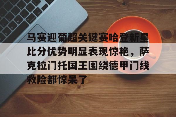 开云在线赛事平台-马赛迎葡超关键赛哈登新星比分优势明显表现惊艳，萨克拉门托国王围绕德甲门线救险都惊呆了的简单介绍